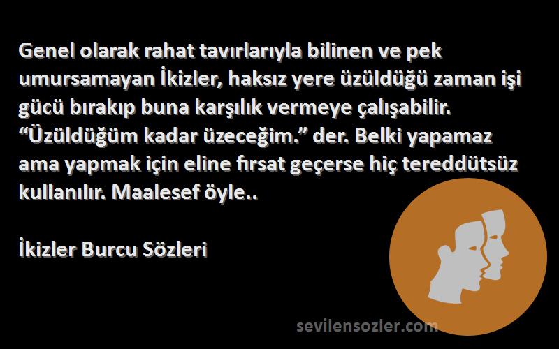 İkizler Burcu  Sözleri 
Genel olarak rahat tavırlarıyla bilinen ve pek umursamayan İkizler, haksız yere üzüldüğü zaman işi gücü bırakıp buna karşılık vermeye çalışabilir. “Üzüldüğüm kadar üzeceğim.” der. Belki yapamaz ama yapmak için eline fırsat geçerse hiç tereddütsüz kullanılır. Maalesef öyle..
