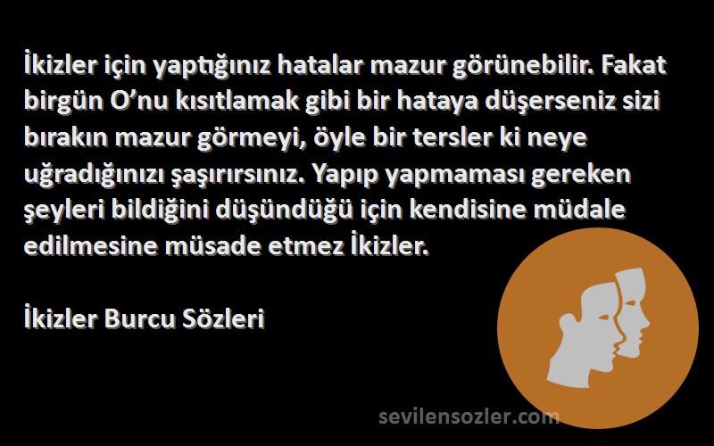 İkizler Burcu  Sözleri 
İkizler için yaptığınız hatalar mazur görünebilir. Fakat birgün O’nu kısıtlamak gibi bir hataya düşerseniz sizi bırakın mazur görmeyi, öyle bir tersler ki neye uğradığınızı şaşırırsınız. Yapıp yapmaması gereken şeyleri bildiğini düşündüğü için kendisine müdale edilmesine müsade etmez İkizler.
