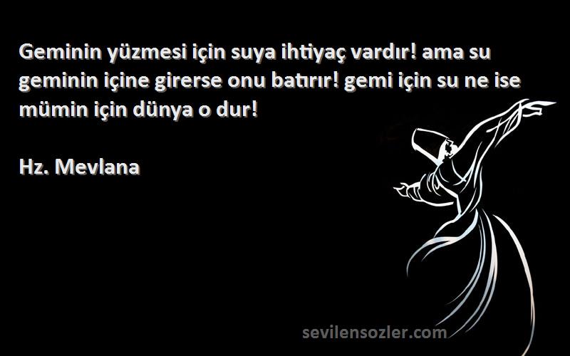 Hz. Mevlana Sözleri 
Geminin yüzmesi için suya ihtiyaç vardır! ama su geminin içine girerse onu batırır! gemi için su ne ise mümin için dünya o dur!