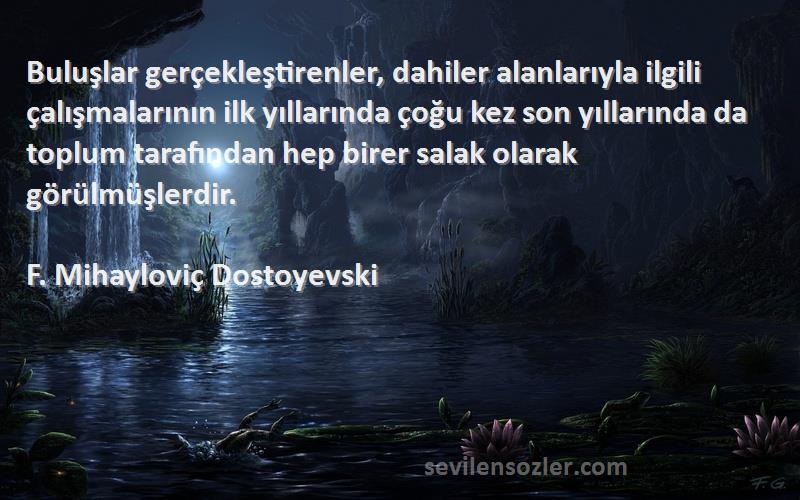 F. Mihayloviç Dostoyevski Sözleri 
Buluşlar gerçekleştirenler, dahiler alanlarıyla ilgili çalışmalarının ilk yıllarında çoğu kez son yıllarında da toplum tarafından hep birer salak olarak görülmüşlerdir.