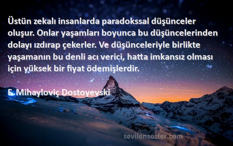 F. Mihayloviç Dostoyevski Sözleri 
Üstün zekalı insanlarda paradokssal düşünceler oluşur. Onlar yaşamları boyunca bu düşüncelerinden dolayı ızdırap çekerler. Ve düşünceleriyle birlikte yaşamanın bu denli acı verici, hatta imkansız olması için yüksek bir fiyat ödemişlerdir.