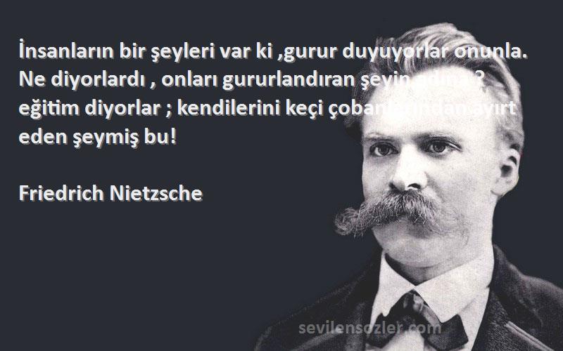 Friedrich Nietzsche Sözleri 
İnsanların bir şeyleri var ki ,gurur duyuyorlar onunla. Ne diyorlardı , onları gururlandıran şeyin adına ? eğitim diyorlar ; kendilerini keçi çobanlarından ayırt eden şeymiş bu!