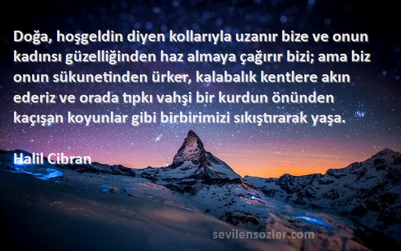 Halil Cibran Sözleri 
Doğa, hoşgeldin diyen kollarıyla uzanır bize ve onun kadınsı güzelliğinden haz almaya çağırır bizi; ama biz onun sükunetinden ürker, kalabalık kentlere akın ederiz ve orada tıpkı vahşi bir kurdun önünden kaçışan koyunlar gibi birbirimizi sıkıştırarak yaşa.