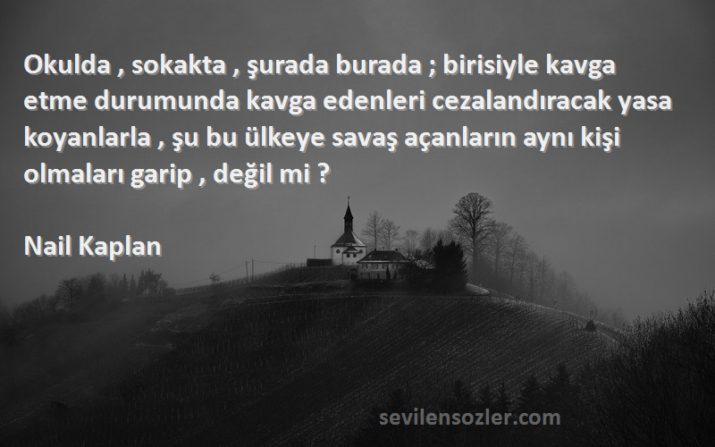 Nail Kaplan Sözleri 
Okulda , sokakta , şurada burada ; birisiyle kavga etme durumunda kavga edenleri cezalandıracak yasa koyanlarla , şu bu ülkeye savaş açanların aynı kişi olmaları garip , değil mi ?