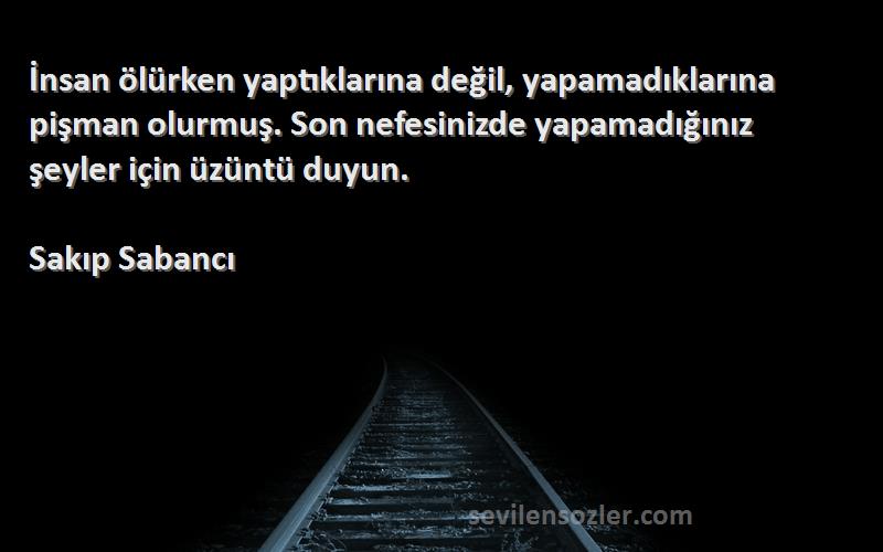 Sakıp Sabancı Sözleri 
İnsan ölürken yaptıklarına değil, yapamadıklarına pişman olurmuş. Son nefesinizde yapamadığınız şeyler için üzüntü duyun.