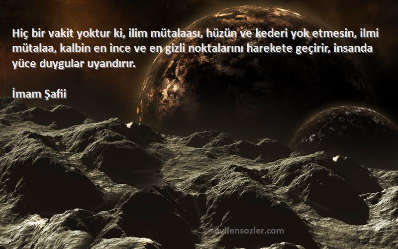 İmam Şafii Sözleri 
Hiç bir vakit yoktur ki, ilim mütalaası, hüzün ve kederi yok etmesin, ilmi mütalaa, kalbin en ince ve en gizli noktalarını harekete geçirir, insanda yüce duygular uyandırır.