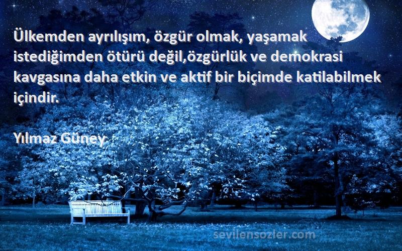 Yılmaz Güney Sözleri 
Ülkemden ayrılışım, özgür olmak, yaşamak istediğimden ötürü değil,özgürlük ve demokrasi kavgasına daha etkin ve aktif bir biçimde katilabilmek içindir.