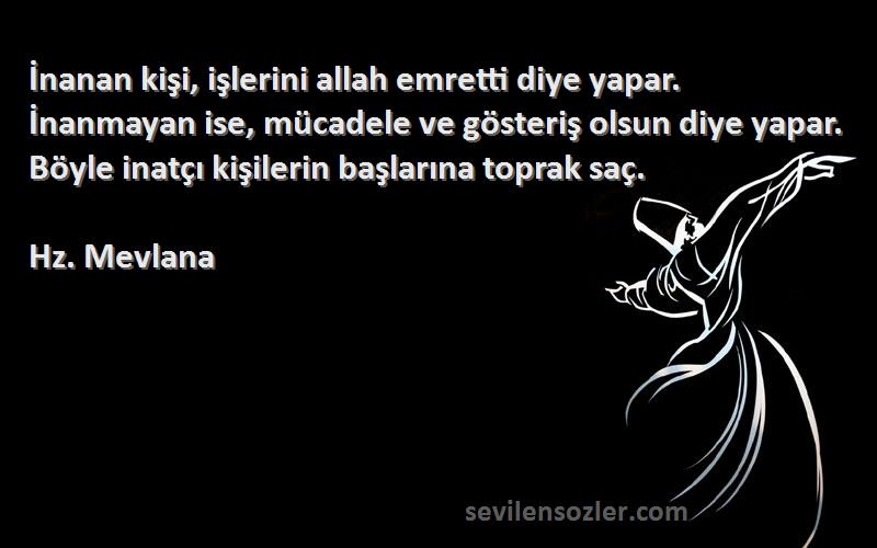 Hz. Mevlana Sözleri 
İnanan kişi, işlerini allah emretti diye yapar. İnanmayan ise, mücadele ve gösteriş olsun diye yapar. Böyle inatçı kişilerin başlarına toprak saç.